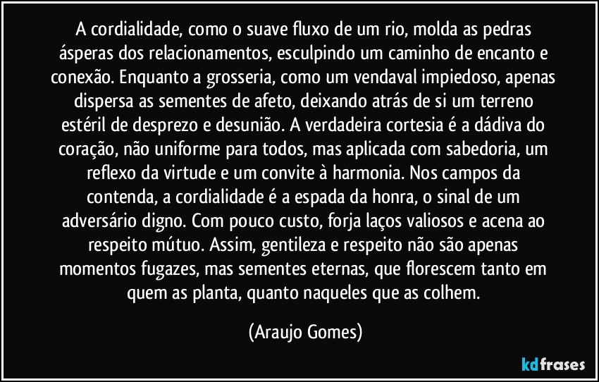 A cordialidade, como o suave fluxo de um rio, molda as pedras ásperas dos relacionamentos, esculpindo um caminho de encanto e conexão. Enquanto a grosseria, como um vendaval impiedoso, apenas dispersa as sementes de afeto, deixando atrás de si um terreno estéril de desprezo e desunião. A verdadeira cortesia é a dádiva do coração, não uniforme para todos, mas aplicada com sabedoria, um reflexo da virtude e um convite à harmonia. Nos campos da contenda, a cordialidade é a espada da honra, o sinal de um adversário digno. Com pouco custo, forja laços valiosos e acena ao respeito mútuo. Assim, gentileza e respeito não são apenas momentos fugazes, mas sementes eternas, que florescem tanto em quem as planta, quanto naqueles que as colhem. (Araujo Gomes)