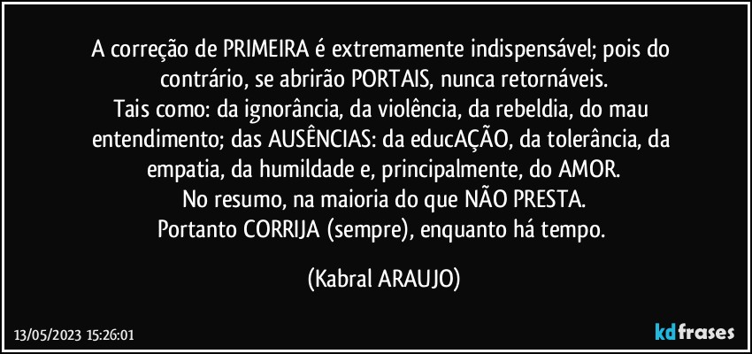 A correção de PRIMEIRA é extremamente indispensável; pois do contrário, se abrirão PORTAIS, nunca retornáveis.
Tais como: da ignorância, da violência, da rebeldia, do mau entendimento; das AUSÊNCIAS: da educAÇÃO, da tolerância, da empatia, da humildade e, principalmente, do AMOR.
No resumo, na maioria do que NÃO PRESTA.
Portanto CORRIJA (sempre), enquanto há tempo. (KABRAL ARAUJO)