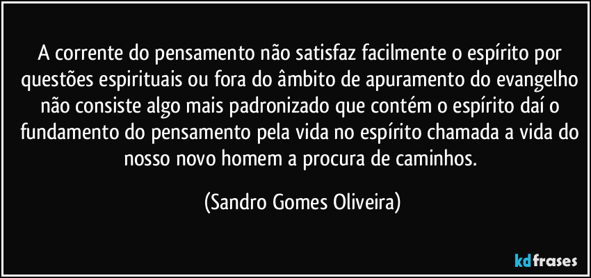 A corrente do pensamento não satisfaz facilmente o espírito por questões espirituais ou fora do âmbito de apuramento do evangelho não consiste algo mais padronizado que contém o espírito daí o fundamento do pensamento pela vida no espírito chamada a vida do nosso novo homem a procura de caminhos. (Sandro Gomes Oliveira)