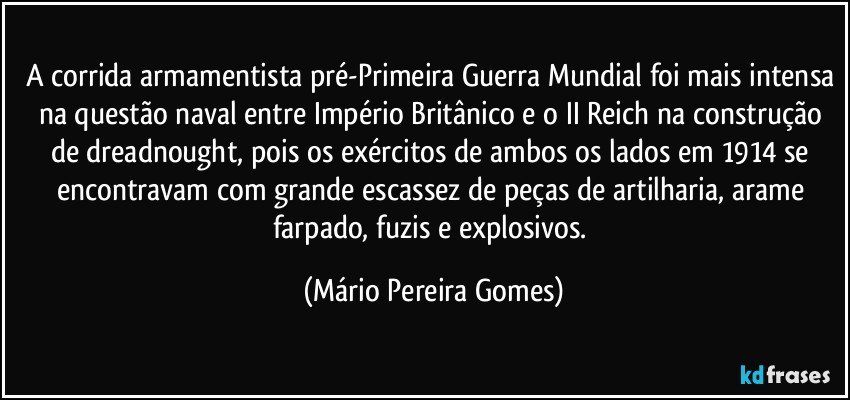 A corrida armamentista pré-Primeira Guerra Mundial foi mais intensa na questão naval entre Império Britânico e o II Reich na construção de dreadnought, pois os exércitos de ambos os lados em 1914 se encontravam com grande escassez de peças de artilharia, arame farpado, fuzis e explosivos. (Mário Pereira Gomes)