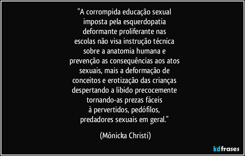 "A corrompida educação sexual 
imposta pela esquerdopatia 
deformante proliferante nas 
escolas não visa instrução técnica 
sobre a anatomia humana e 
prevenção as consequências aos atos 
sexuais, mais a deformação de 
conceitos e erotização das crianças 
despertando a libido precocemente 
tornando-as prezas fáceis 
à pervertidos, pedófilos, 
predadores sexuais em geral." (Mônicka Christi)