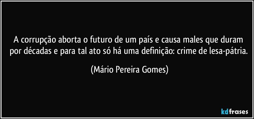 A corrupção aborta o futuro de um país e causa males que duram por décadas e para tal ato só há uma definição: crime de lesa-pátria. (Mário Pereira Gomes)