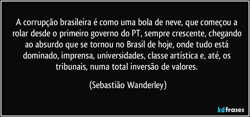 A corrupção brasileira é como uma bola de neve, que começou a rolar desde o primeiro governo do PT, sempre crescente, chegando ao absurdo que se tornou no Brasil de hoje, onde tudo está dominado, imprensa, universidades, classe artística e, até, os tribunais, numa total inversão de valores. (Sebastião Wanderley)