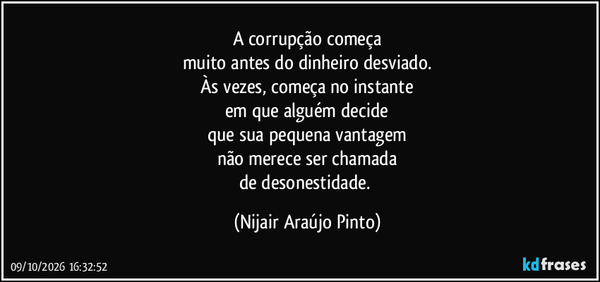 A corrupção começa
muito antes do dinheiro desviado.
Às vezes, começa no instante
em que alguém decide
que sua pequena vantagem
não merece ser chamada
de desonestidade. (Nijair Araújo Pinto)