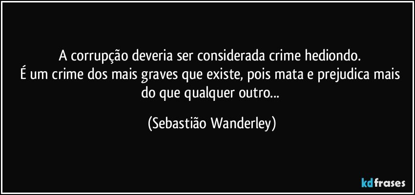 A corrupção deveria ser considerada crime hediondo. 
É um crime dos mais graves que existe, pois mata e prejudica mais do que qualquer outro... (Sebastião Wanderley)