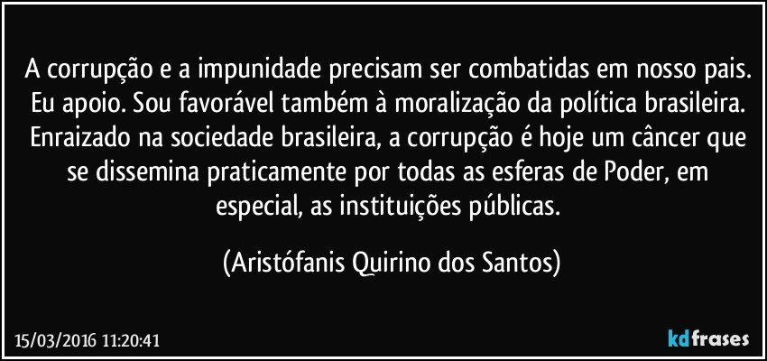 A corrupção e a impunidade precisam ser combatidas em nosso pais. Eu apoio. Sou favorável também à moralização da política brasileira. Enraizado na sociedade brasileira, a corrupção é hoje um câncer que se dissemina praticamente por todas as esferas de Poder, em especial, as instituições públicas. (Aristófanis Quirino dos Santos)