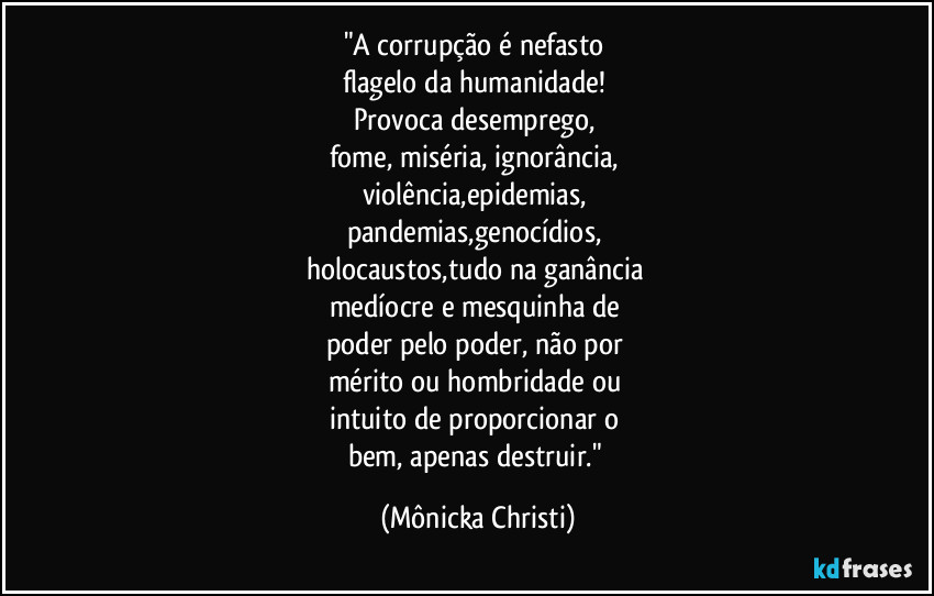 "A corrupção é nefasto 
flagelo da humanidade! 
Provoca desemprego, 
fome, miséria, ignorância, 
violência,epidemias, 
pandemias,genocídios, 
holocaustos,tudo na ganância 
medíocre e mesquinha de 
poder pelo poder, não por 
mérito ou hombridade ou 
intuito de proporcionar o 
bem, apenas destruir." (Mônicka Christi)