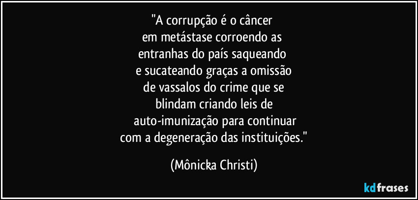 "A corrupção é o câncer 
em metástase corroendo as 
entranhas do país saqueando 
e sucateando graças a omissão
 de vassalos do crime que se 
blindam criando leis de
 auto-imunização para continuar
 com a degeneração das instituições." (Mônicka Christi)
