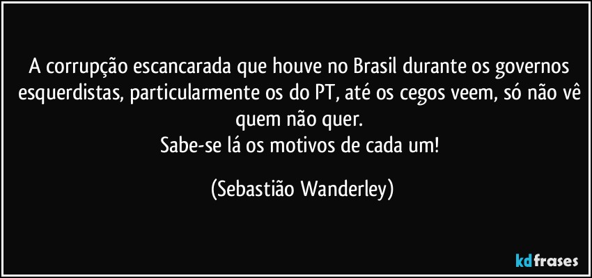 A corrupção escancarada que houve no Brasil durante os governos esquerdistas, particularmente os do PT, até os cegos veem, só não vê quem não quer. 
Sabe-se lá os motivos de cada um! (Sebastião Wanderley)
