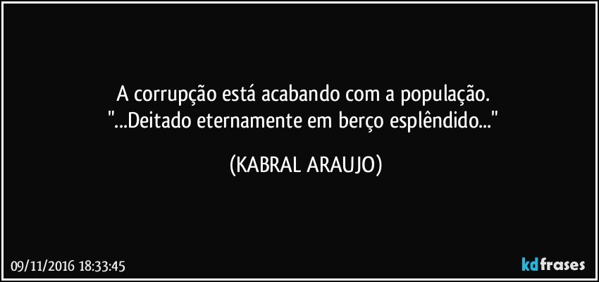 A corrupção está acabando com a população. 
"...Deitado eternamente em berço esplêndido..." (KABRAL ARAUJO)
