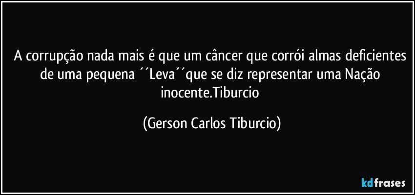 A corrupção nada mais é que um câncer que corrói almas deficientes de uma pequena ´´Leva´´que se diz representar uma Nação inocente.Tiburcio (Gerson Carlos Tiburcio)