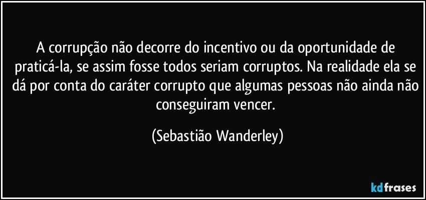 A corrupção não decorre do incentivo ou da oportunidade de praticá-la, se assim fosse todos seriam corruptos. Na realidade ela se dá por conta do caráter corrupto que algumas pessoas não ainda não conseguiram vencer. (Sebastião Wanderley)