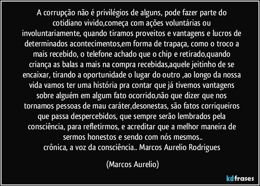 A corrupção não é privilégios de alguns, pode fazer parte do cotidiano vivido,começa com ações voluntárias ou involuntariamente, quando tiramos proveitos e vantagens e lucros de determinados acontecimentos,em forma de trapaça, como o troco a mais recebido, o telefone achado que o chip e retirado,quando criança  as balas a mais na compra recebidas,aquele jeitinho de se encaixar, tirando a oportunidade o lugar do outro ,ao longo da nossa vida vamos ter uma história  pra contar que já tivemos vantagens sobre alguém em algum fato ocorrido,não que dizer que nos tornamos pessoas de mau caráter,desonestas, são fatos corriqueiros que  passa despercebidos, que sempre serão lembrados pela consciência, para refletirmos, e acreditar que a melhor maneira de sermos honestos e sendo com nós mesmos..
crônica, a voz da consciência.. Marcos Aurelio Rodrigues (Marcos Aurelio)