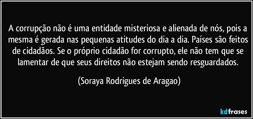 A corrupção não é uma entidade misteriosa e alienada de nós, pois a mesma é gerada nas pequenas atitudes do dia a dia. Países são feitos de cidadãos. Se o próprio cidadão for corrupto, ele não tem que se lamentar de que seus direitos não estejam sendo resguardados. (Soraya Rodrigues de Aragao)