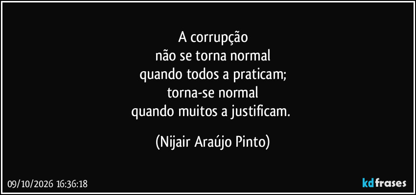 A corrupção
não se torna normal
quando todos a praticam;
torna-se normal
quando muitos a justificam. (Nijair Araújo Pinto)