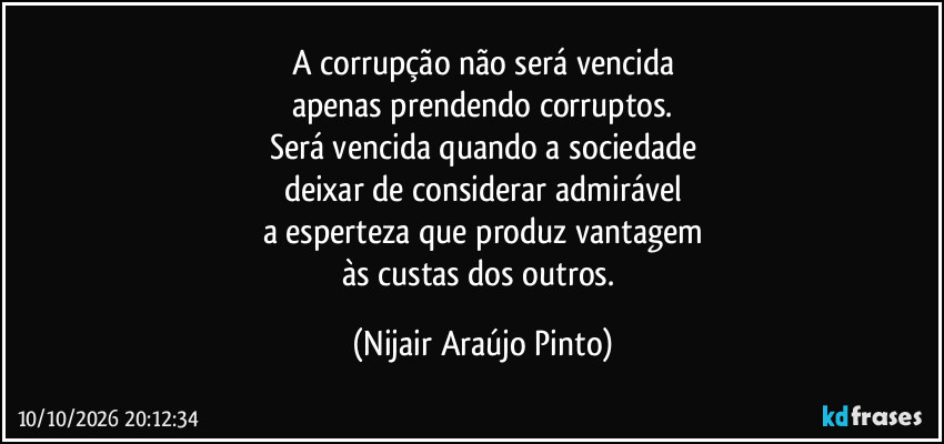 A corrupção não será vencida
apenas prendendo corruptos.
Será vencida quando a sociedade
deixar de considerar admirável
a esperteza que produz vantagem
às custas dos outros. (Nijair Araújo Pinto)
