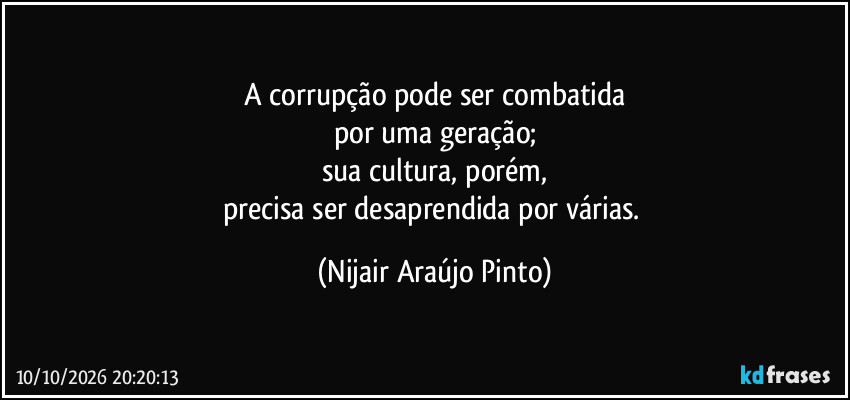 A corrupção pode ser combatida
por uma geração;
sua cultura, porém,
precisa ser desaprendida por várias. (Nijair Araújo Pinto)
