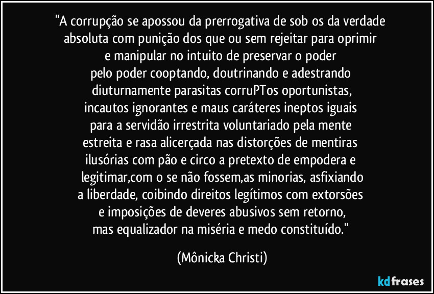 "A corrupção se apossou da prerrogativa de sob os da verdade absoluta com punição dos que ou sem rejeitar para oprimir 
e manipular no intuito de preservar o poder 
pelo poder cooptando,  doutrinando e adestrando 
diuturnamente parasitas corruPTos  oportunistas,
incautos ignorantes e maus caráteres ineptos iguais 
para a servidão irrestrita voluntariado pela mente 
estreita e rasa alicerçada nas distorções de mentiras 
ilusórias com pão e circo a pretexto de empodera e 
legitimar,com o se não fossem,as minorias, asfixiando
a liberdade, coibindo direitos legítimos com extorsões 
e imposições de deveres abusivos sem retorno,
mas equalizador na miséria e medo constituído." (Mônicka Christi)