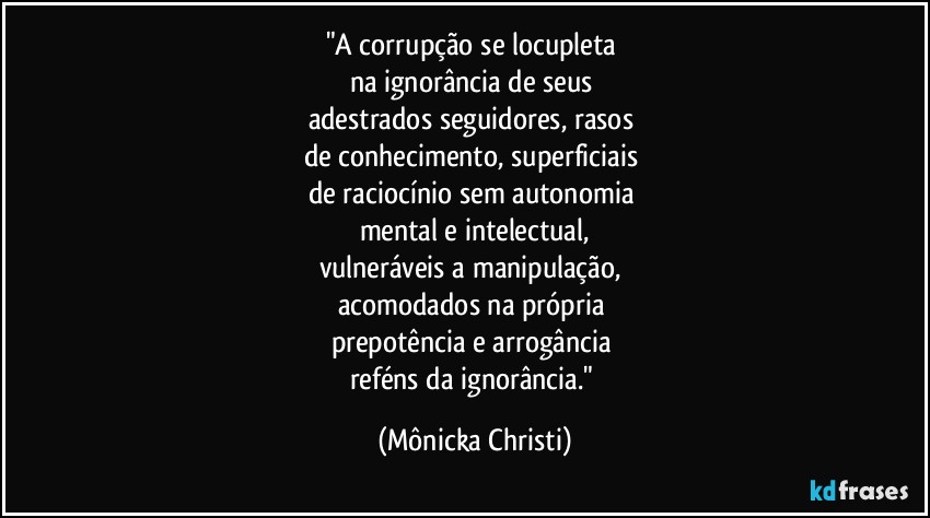 "A corrupção se locupleta 
na ignorância de seus 
adestrados seguidores, rasos 
de conhecimento, superficiais 
de raciocínio sem autonomia 
mental e intelectual,
vulneráveis a manipulação, 
acomodados na própria 
prepotência e arrogância  
reféns da ignorância." (Mônicka Christi)