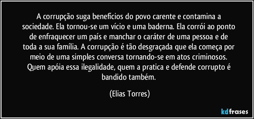 A corrupção suga benefícios do povo carente e contamina a sociedade. Ela tornou-se um vício e uma baderna. Ela corrói ao ponto de enfraquecer um país e manchar o caráter de uma pessoa e de toda a sua família. A corrupção é tão desgraçada que ela começa por meio de uma simples conversa tornando-se em atos criminosos. Quem apóia essa ilegalidade, quem a pratica e defende corrupto é bandido também. (Elias Torres)