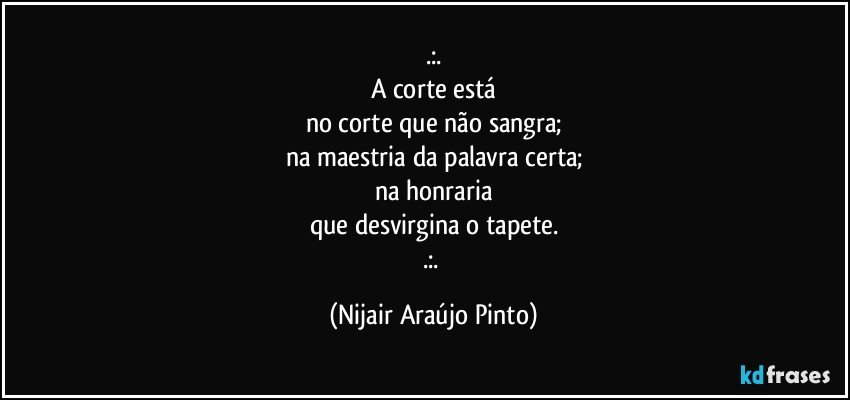 .:.
A corte está
no corte que não sangra;
na maestria da palavra certa;
na honraria
que desvirgina o tapete.
.:. (Nijair Araújo Pinto)