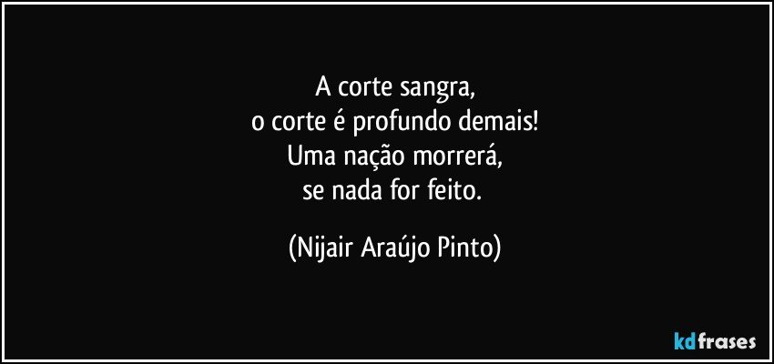 A corte sangra,
o corte é profundo demais!
Uma nação morrerá,
se nada for feito. (Nijair Araújo Pinto)