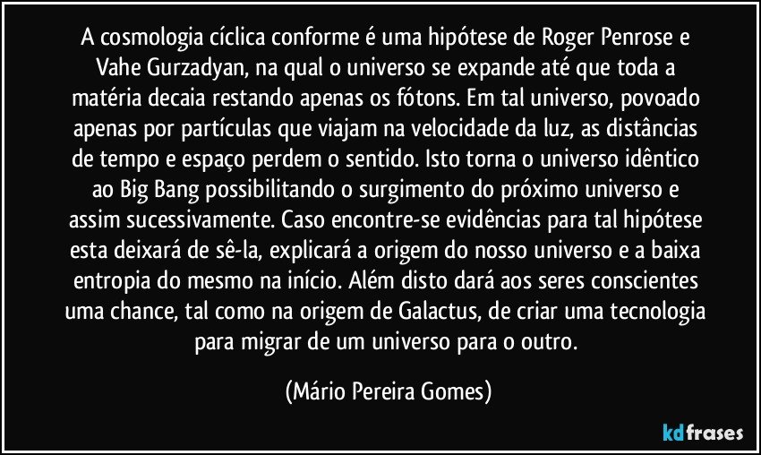 A cosmologia cíclica conforme é uma hipótese de Roger Penrose e Vahe Gurzadyan, na qual o universo se expande até que toda a matéria decaia restando apenas os fótons. Em tal universo, povoado apenas por partículas que viajam na velocidade da luz, as distâncias de tempo e espaço perdem o sentido. Isto torna o universo idêntico ao Big Bang possibilitando o surgimento do próximo universo e assim sucessivamente. Caso encontre-se evidências para tal hipótese esta deixará de sê-la, explicará a origem do nosso universo e a baixa entropia do mesmo na início. Além disto dará aos seres conscientes uma chance, tal como na origem de Galactus, de criar uma tecnologia para migrar de um universo para o outro. (Mário Pereira Gomes)