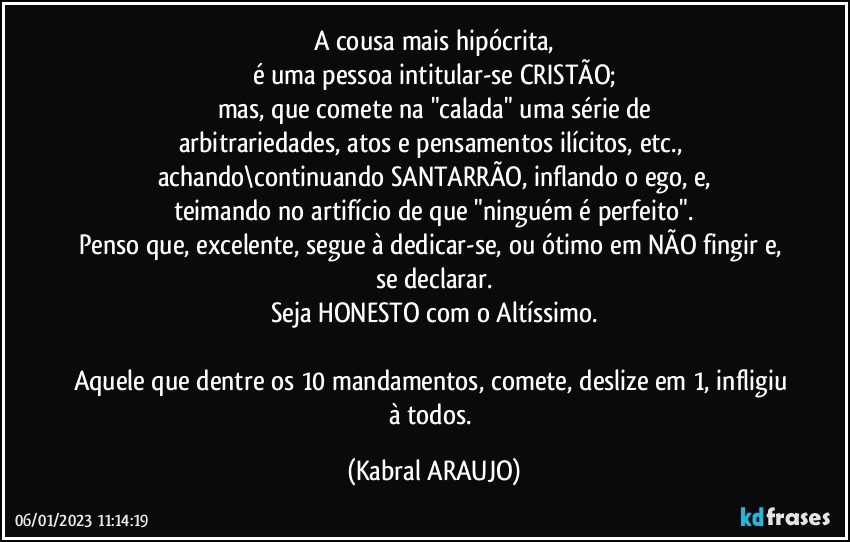 A cousa mais hipócrita,
é uma pessoa intitular-se CRISTÃO;
mas, que comete na "calada" uma série de
arbitrariedades, atos e pensamentos ilícitos, etc., achando\continuando SANTARRÃO, inflando o ego, e,
teimando no artifício de que "ninguém é perfeito".
Penso que, excelente, segue à dedicar-se, ou ótimo em NÃO fingir e, se declarar.
Seja HONESTO com o Altíssimo.

Aquele que dentre os 10 mandamentos, comete, deslize em 1, infligiu à todos. (KABRAL ARAUJO)