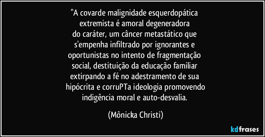 "A covarde malignidade esquerdopática 
extremista é amoral degeneradora 
do caráter, um câncer metastático que 
s'empenha infiltrado por ignorantes e 
oportunistas no intento de fragmentação 
social, destituição da educação familiar 
extirpando a fé no adestramento de sua 
hipócrita e corruPTa ideologia promovendo
indigência moral e auto-desvalia. (Mônicka Christi)