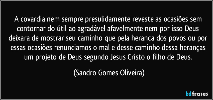 A covardia nem sempre presulidamente reveste as ocasiões sem contornar do útil ao agradável afavelmente nem por isso Deus deixara de mostrar seu caminho que pela herança dos povos ou por essas ocasiões renunciamos o mal e desse caminho dessa heranças um projeto de Deus segundo Jesus Cristo o filho de Deus. (Sandro Gomes Oliveira)