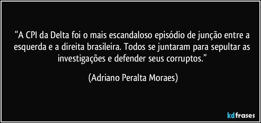 “A CPI da Delta foi o mais escandaloso episódio de junção entre a esquerda e a direita brasileira.  Todos se juntaram para sepultar as investigações e defender seus corruptos.” (Adriano Peralta Moraes)