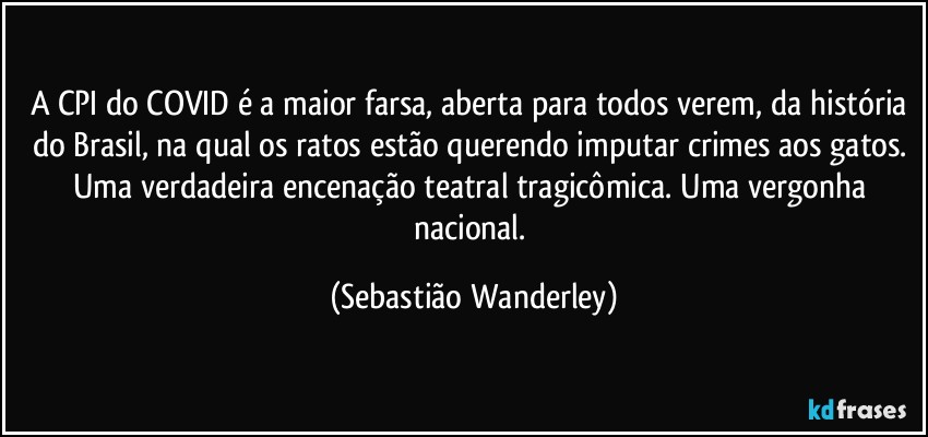 A CPI do COVID é a maior farsa, aberta para todos verem, da história do Brasil, na qual os ratos estão querendo imputar crimes aos gatos. Uma verdadeira encenação teatral tragicômica. Uma vergonha nacional. (Sebastião Wanderley)