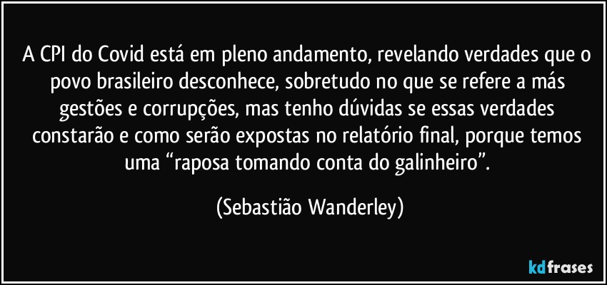 A CPI do Covid está em pleno andamento, revelando verdades que o povo brasileiro desconhece, sobretudo no que se refere a más gestões e corrupções, mas tenho dúvidas se essas verdades constarão e como serão expostas no relatório final, porque temos uma “raposa tomando conta do galinheiro”. (Sebastião Wanderley)