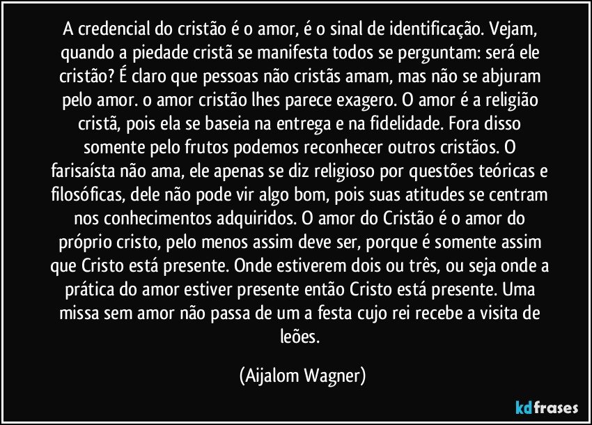 A credencial do cristão é o amor, é o sinal de identificação. Vejam, quando a piedade cristã se manifesta todos se perguntam: será ele cristão? É claro que pessoas não cristãs amam, mas não se abjuram pelo amor. o amor cristão lhes parece exagero. O amor é a religião cristã, pois ela se baseia na entrega e na fidelidade. Fora disso somente pelo frutos podemos reconhecer outros cristãos. O farisaísta não ama, ele apenas se diz religioso por questões teóricas e filosóficas, dele não pode vir algo bom, pois suas atitudes se centram nos conhecimentos adquiridos. O amor do Cristão é o amor do próprio cristo, pelo menos assim deve ser, porque é somente assim que Cristo está presente. Onde estiverem dois ou três, ou seja onde a prática do amor estiver presente então Cristo está presente. Uma missa sem amor não passa de um a festa cujo rei recebe a visita de leões. (Aijalom Wagner)