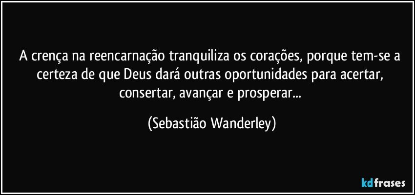 A crença na reencarnação tranquiliza os corações, porque tem-se a certeza de que Deus dará outras oportunidades para acertar, consertar, avançar e prosperar... (Sebastião Wanderley)