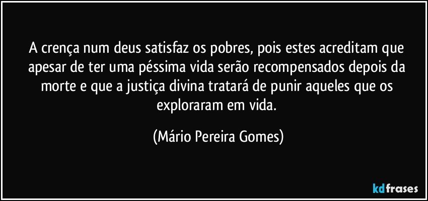 A crença num deus satisfaz os pobres, pois estes acreditam que apesar de ter uma péssima vida serão recompensados depois da morte e que a justiça divina tratará de punir aqueles que os exploraram em vida. (Mário Pereira Gomes)