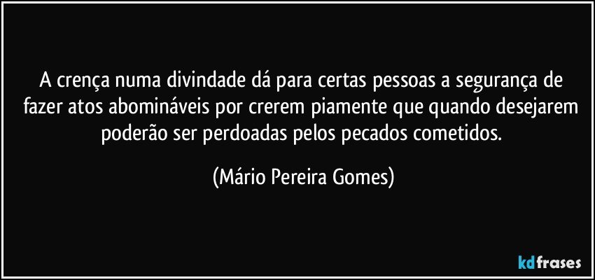 A crença numa divindade dá para certas pessoas a segurança de fazer atos abomináveis por crerem piamente que quando desejarem poderão ser perdoadas pelos pecados cometidos. (Mário Pereira Gomes)