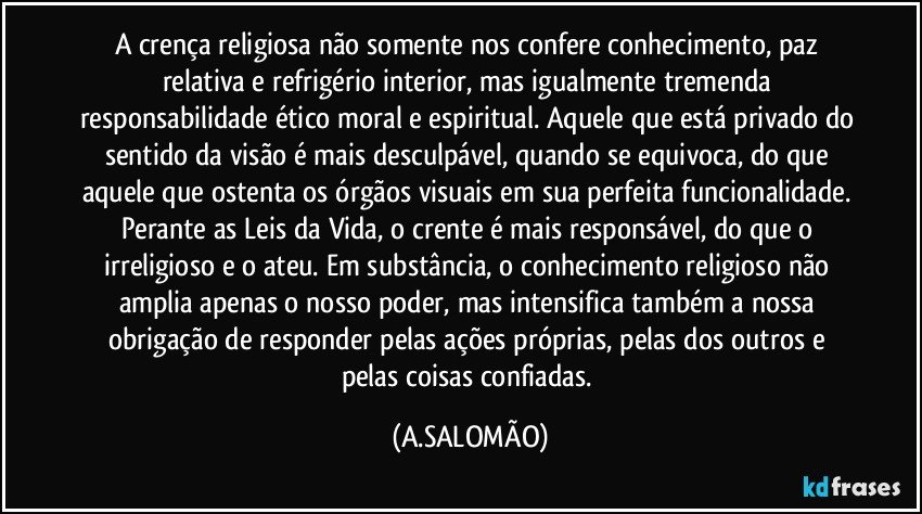 A crença religiosa não somente nos confere conhecimento, paz relativa e refrigério interior, mas igualmente tremenda responsabilidade ético moral e espiritual. Aquele que está privado do sentido da visão é mais desculpável, quando se equivoca, do que aquele que ostenta os órgãos visuais em sua perfeita funcionalidade. Perante as Leis da Vida,  o crente é mais responsável, do que o irreligioso e o ateu. Em substância, o conhecimento religioso não amplia apenas o nosso poder, mas intensifica também a nossa obrigação de responder pelas ações próprias, pelas dos outros e pelas coisas confiadas. (A.SALOMÃO)