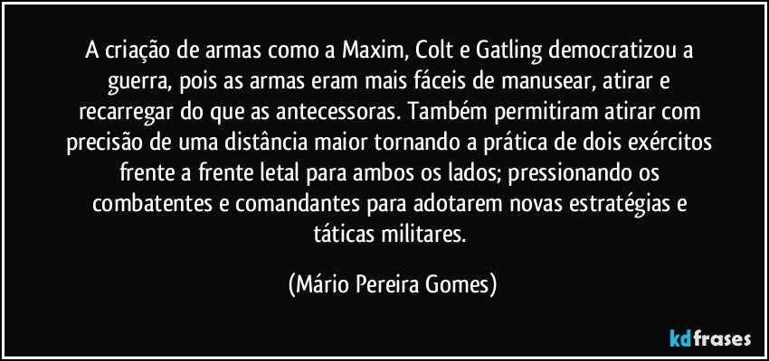 A criação de armas como a Maxim, Colt e Gatling democratizou a guerra, pois as armas eram mais fáceis de manusear, atirar e recarregar do que as antecessoras. Também permitiram atirar com precisão de uma distância maior tornando a prática de dois exércitos frente a frente letal para ambos os lados; pressionando os combatentes e comandantes para adotarem novas estratégias e táticas militares. (Mário Pereira Gomes)