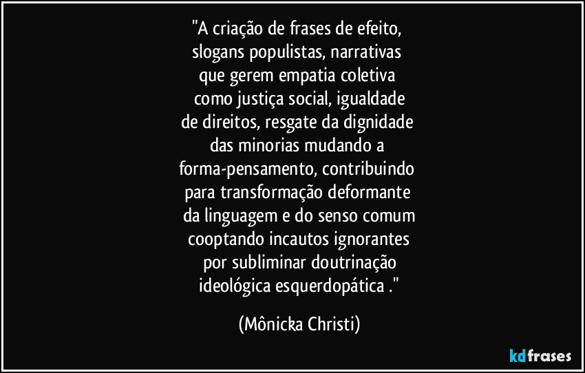 "A criação de frases de efeito,
slogans populistas, narrativas
que gerem empatia coletiva
como justiça social, igualdade
de direitos, resgate da dignidade
das minorias mudando a
forma-pensamento, contribuindo
para transformação deformante
da linguagem e do senso comum
cooptando incautos ignorantes
por subliminar doutrinação
ideológica esquerdopática ." (Mônicka Christi)