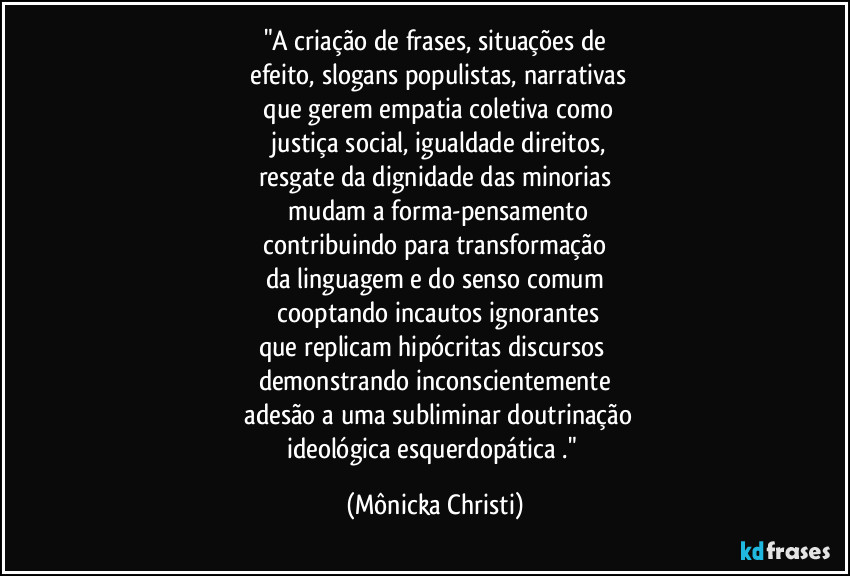 "A criação de frases, situações de
efeito, slogans populistas, narrativas
que gerem empatia coletiva como
justiça social, igualdade direitos,
resgate da dignidade das minorias
mudam a forma-pensamento
contribuindo para transformação
da linguagem e do senso comum
cooptando incautos ignorantes
que replicam hipócritas discursos
demonstrando inconscientemente
adesão a uma subliminar doutrinação
ideológica esquerdopática ." (Mônicka Christi)