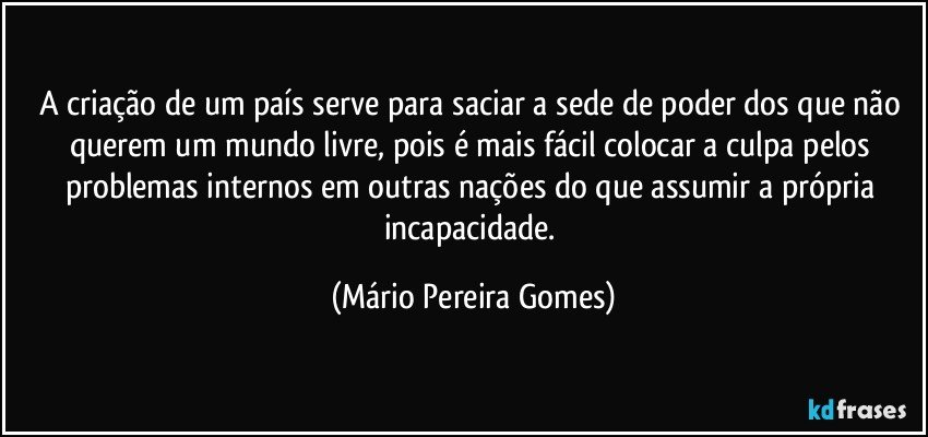 A criação de um país serve para saciar a sede de poder dos que não querem um mundo livre, pois é mais fácil colocar a culpa pelos problemas internos em outras nações do que assumir a própria incapacidade. (Mário Pereira Gomes)