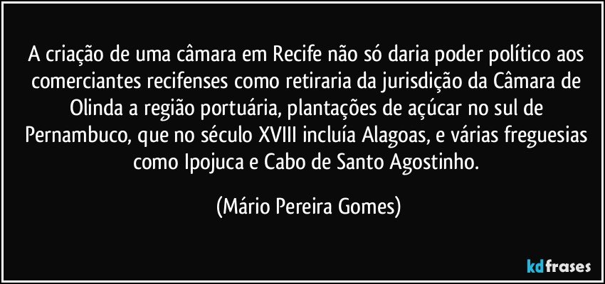 A criação de uma câmara em Recife não só daria poder político aos comerciantes recifenses como retiraria da jurisdição da Câmara de Olinda a região portuária, plantações de açúcar no sul de Pernambuco, que no século XVIII incluía Alagoas, e várias freguesias como Ipojuca e Cabo de Santo Agostinho. (Mário Pereira Gomes)