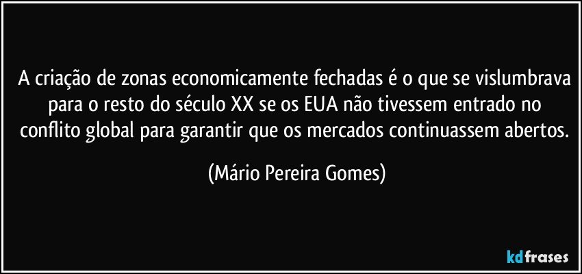 A criação de zonas economicamente fechadas é o que se vislumbrava para o resto do século XX se os EUA não tivessem entrado no conflito global para garantir que os mercados continuassem abertos. (Mário Pereira Gomes)