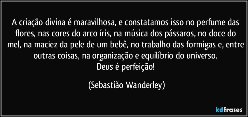 A criação divina é maravilhosa, e constatamos isso no perfume das flores, nas cores do arco íris, na música dos pássaros, no doce do mel, na maciez da pele de um bebê, no trabalho das formigas e, entre outras coisas, na organização e equilíbrio do universo. 
Deus é perfeição! (Sebastião Wanderley)