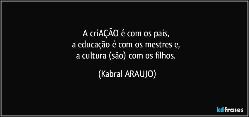 A criAÇÃO é com os pais, 
a educação é com os mestres e, 
a cultura (são) com os filhos. (KABRAL ARAUJO)