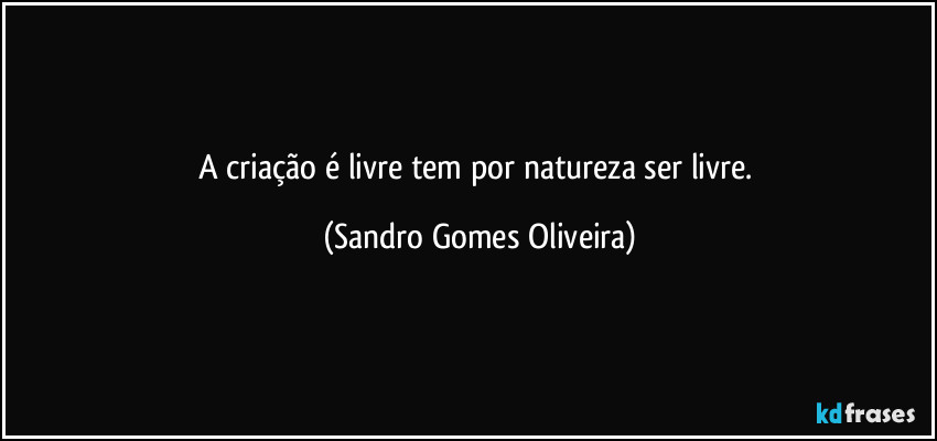 A criação é livre tem por natureza ser livre. (Sandro Gomes Oliveira)