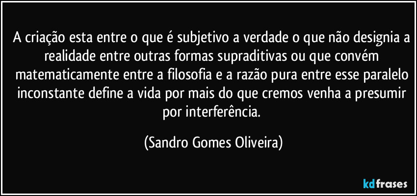 A criação esta entre o que é subjetivo a verdade o que não designia a realidade entre outras formas supraditivas ou que convém matematicamente entre a filosofia e a razão pura entre esse paralelo inconstante define a vida por mais do que cremos venha a presumir por interferência. (Sandro Gomes Oliveira)