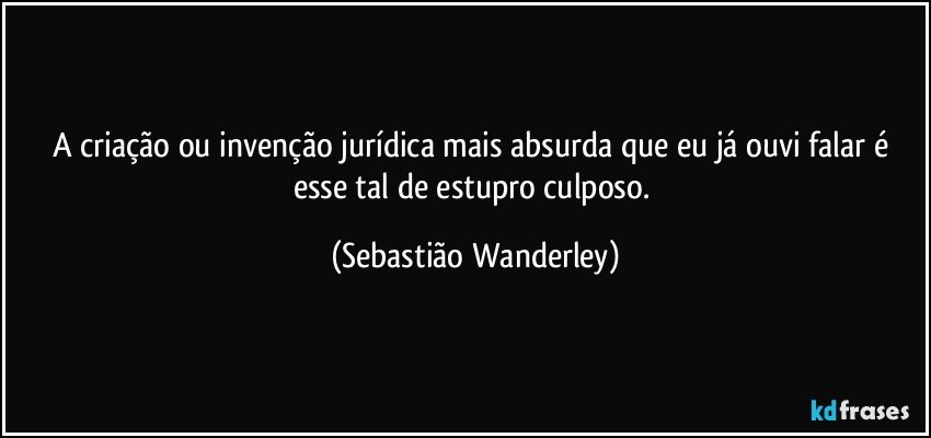 A criação ou invenção jurídica mais absurda que eu já ouvi falar é esse tal de estupro culposo. (Sebastião Wanderley)