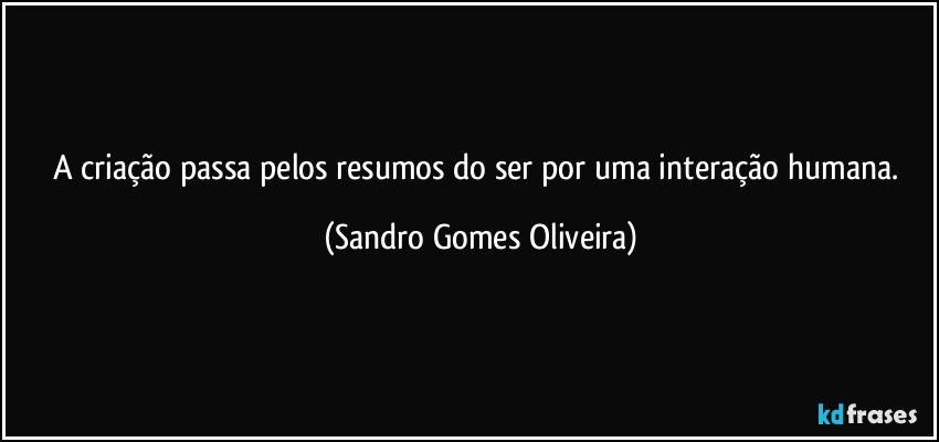 A criação passa pelos resumos do ser por uma interação humana. (Sandro Gomes Oliveira)